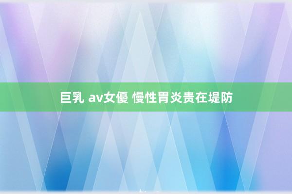 巨乳 av女優 慢性胃炎贵在堤防