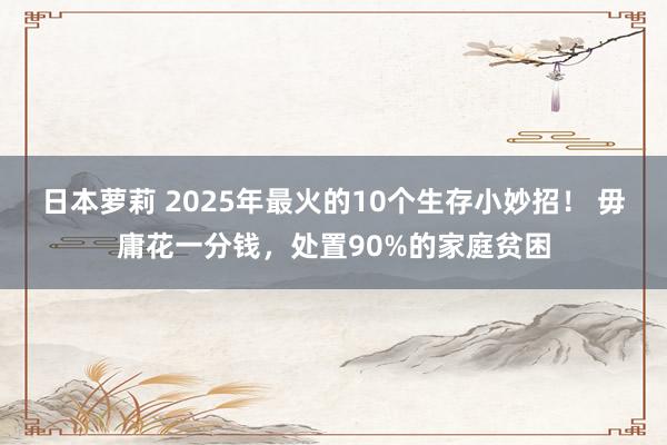 日本萝莉 2025年最火的10个生存小妙招！ 毋庸花一分钱，处置90%的家庭贫困
