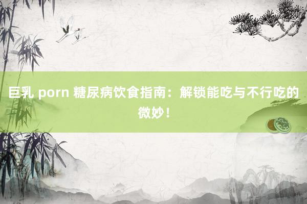 巨乳 porn 糖尿病饮食指南：解锁能吃与不行吃的微妙！