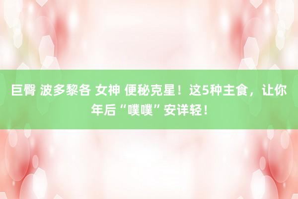巨臀 波多黎各 女神 便秘克星！这5种主食，让你年后“噗噗”安详轻！