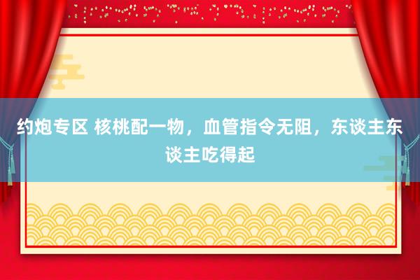 约炮专区 核桃配一物，血管指令无阻，东谈主东谈主吃得起