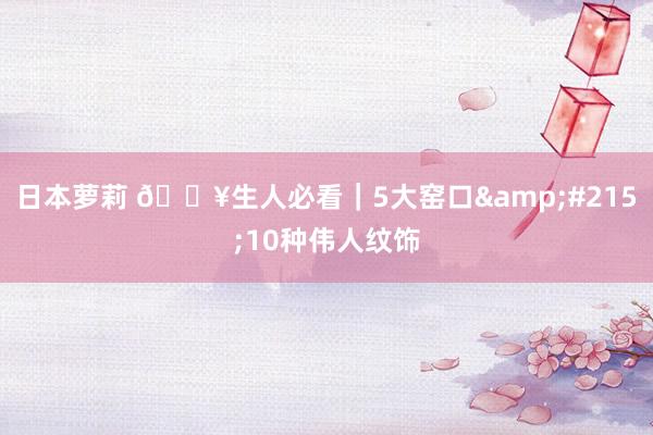 日本萝莉 🔥生人必看｜5大窑口&#215;10种伟人纹饰