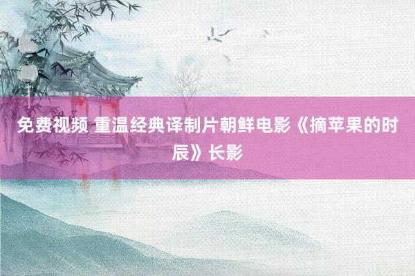 免费视频 重温经典译制片朝鲜电影《摘苹果的时辰》长影
