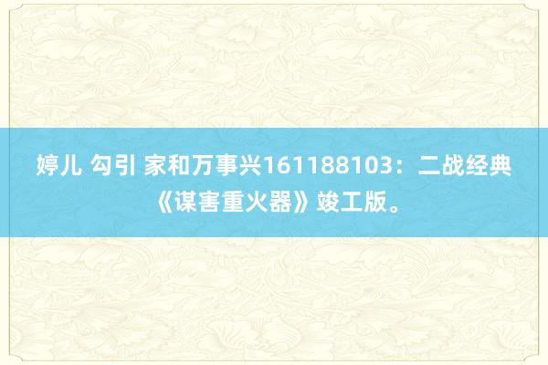 婷儿 勾引 家和万事兴161188103：二战经典《谋害重火器》竣工版。
