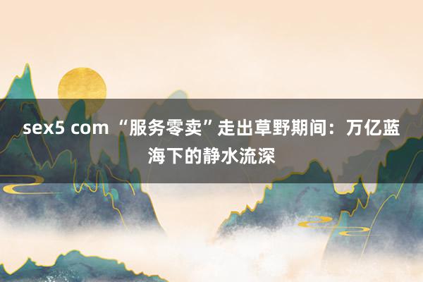 sex5 com “服务零卖”走出草野期间：万亿蓝海下的静水流深
