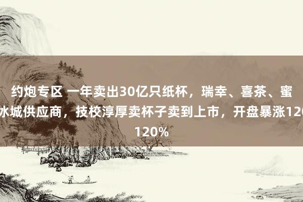 约炮专区 一年卖出30亿只纸杯，瑞幸、喜茶、蜜雪冰城供应商，技校淳厚卖杯子卖到上市，开盘暴涨120%